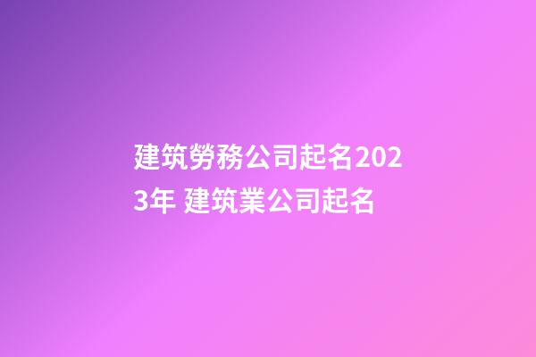 建筑勞務公司起名2023年 建筑業公司起名-第1張-公司起名-玄機派